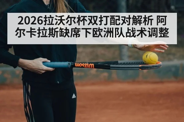 2026拉沃尔杯双打配对解析 阿尔卡拉斯缺席下欧洲队战术调整