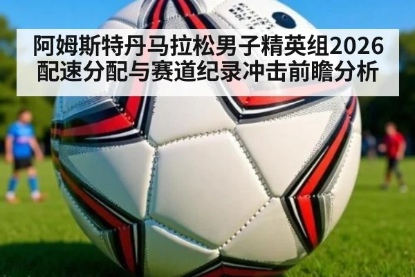 阿姆斯特丹马拉松男子精英组2026配速分配与赛道纪录冲击前瞻分析